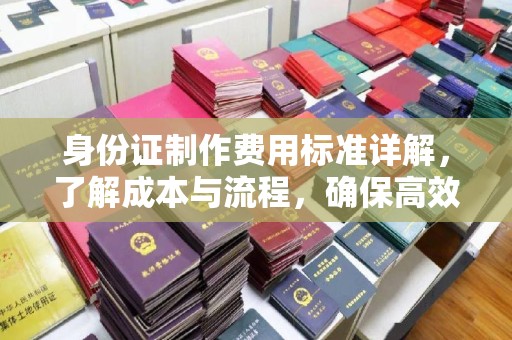 平乡身份证制作费用标准详解，了解成本与流程，确保高效办理